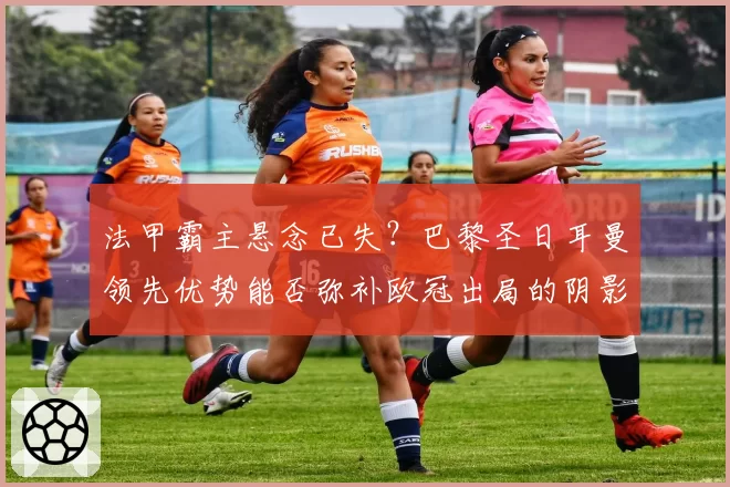 法甲霸主悬念已失？巴黎圣日耳曼领先优势能否弥补欧冠出局的阴影？