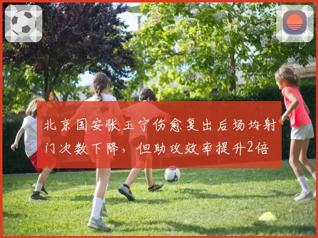 北京国安张玉宁伤愈复出后场均射门次数下降，但助攻效率提升2倍