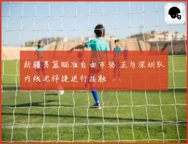 新疆男篮瞄准自由市场 正与深圳队内线沈梓捷进行接触