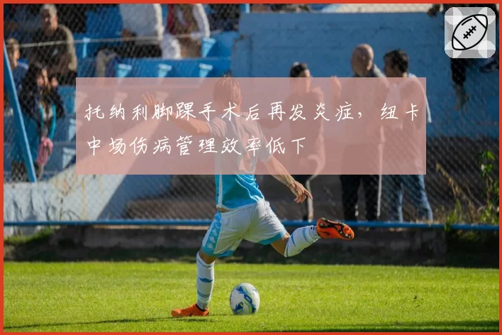 托纳利脚踝手术后再发炎症,纽卡中场伤病管理效率低下