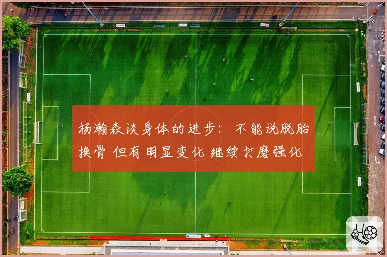 杨瀚森谈身体的进步:不能说脱胎换骨 但有明显变化 继续打磨强化