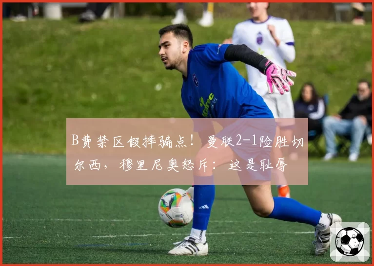 B费禁区假摔骗点！曼联2-1险胜切尔西，穆里尼奥怒斥：这是耻辱