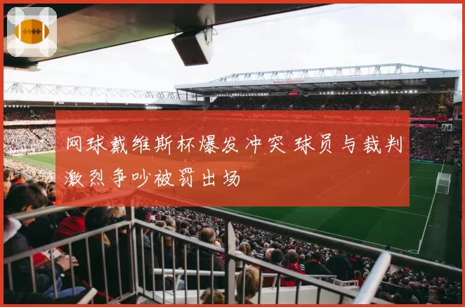 网球戴维斯杯爆发冲突 球员与裁判激烈争吵被罚出场