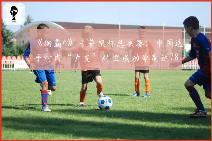 《街霸6》卡普空杯总决赛：中国选手村肉“卢克”对空成功率高达78%