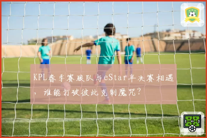 KPL春季赛狼队与eStar半决赛相遇,谁能打破彼此克制魔咒?