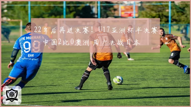 22年后再进决赛！U17亚洲杯半决赛：中国2比0澳洲 周六决战日本