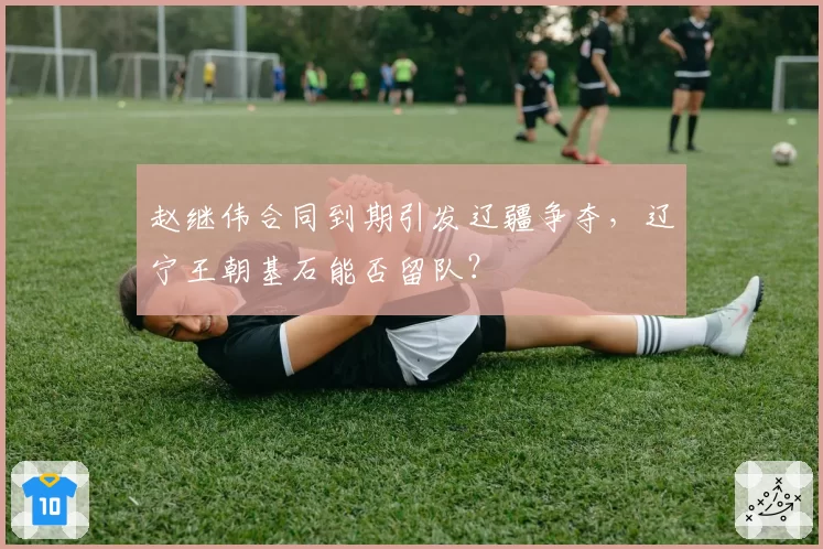 赵继伟合同到期引发辽疆争夺，辽宁王朝基石能否留队？