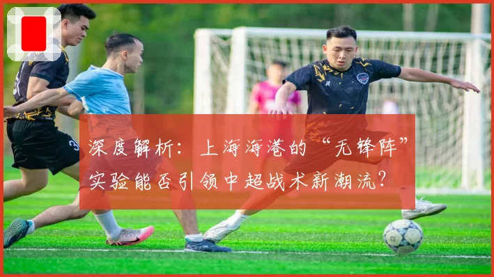 深度解析:上海海港的“无锋阵”实验能否引领中超战术新潮流?