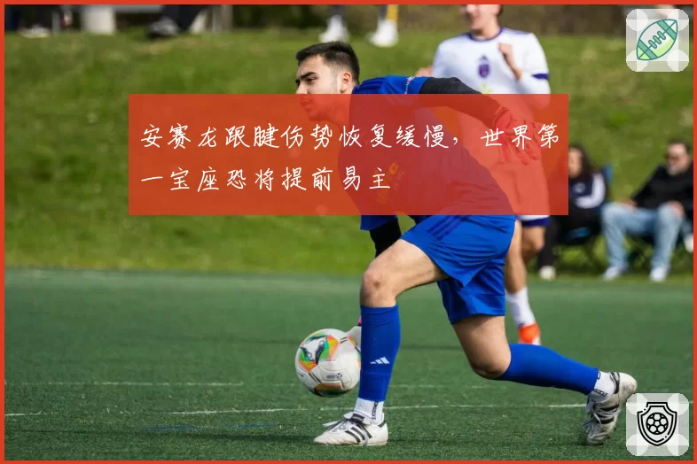 安赛龙跟腱伤势恢复缓慢,世界第一宝座恐将提前易主