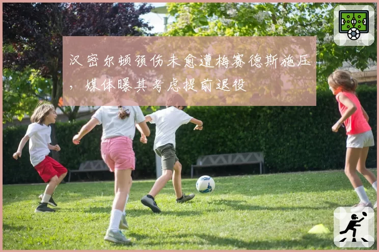 汉密尔顿颈伤未愈遭梅赛德斯施压，媒体曝其考虑提前退役