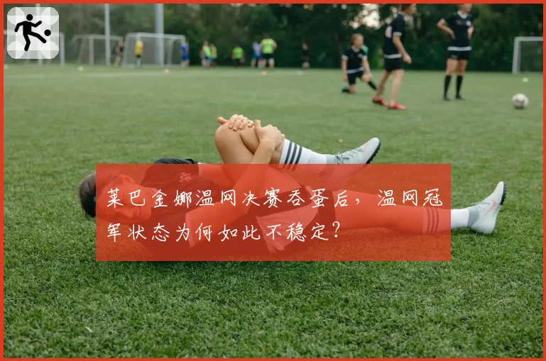 莱巴金娜温网决赛吞蛋后，温网冠军状态为何如此不稳定？