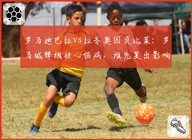 罗马迪巴拉vs拉齐奥因莫比莱：罗马城锋线核心伤病，谁先复出影响德比战？