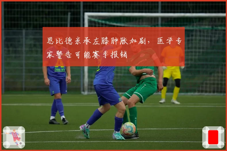 恩比德亲承左膝肿胀加剧，医学专家警告可能赛季报销