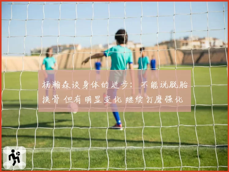 杨瀚森谈身体的进步:不能说脱胎换骨 但有明显变化 继续打磨强化