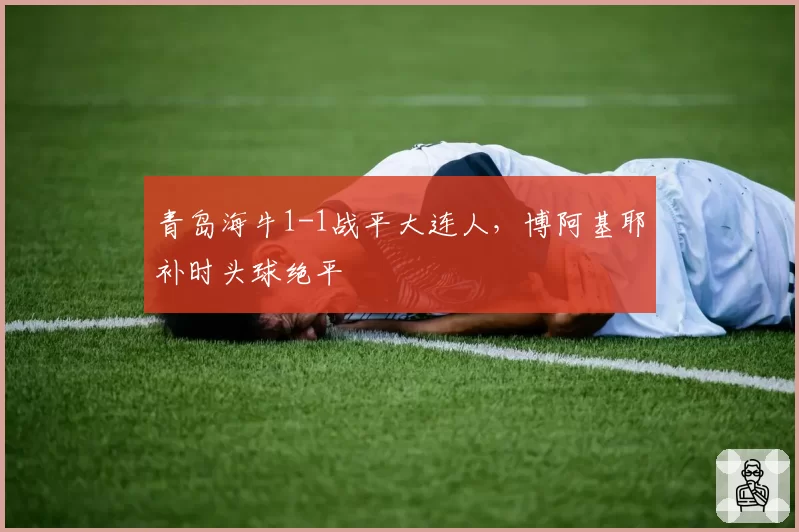 青岛海牛1-1战平大连人，博阿基耶补时头球绝平