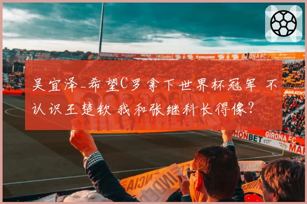 吴宜泽_希望C罗拿下世界杯冠军 不认识王楚钦 我和张继科长得像?