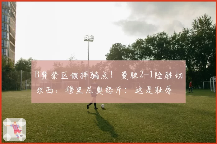 B费禁区假摔骗点！曼联2-1险胜切尔西，穆里尼奥怒斥：这是耻辱