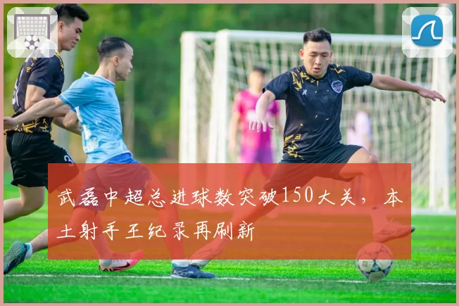 武磊中超总进球数突破150大关，本土射手王纪录再刷新