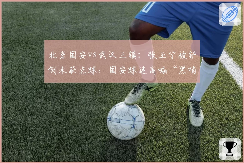 北京国安vs武汉三镇:张玉宁被铲倒未获点球,国安球迷高喊“黑哨”