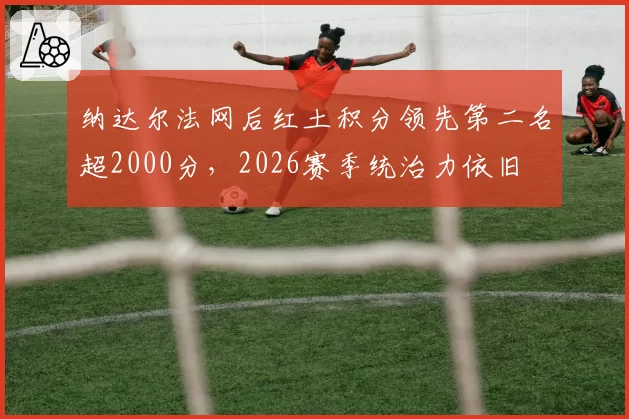 纳达尔法网后红土积分领先第二名超2000分,2026赛季统治力依旧