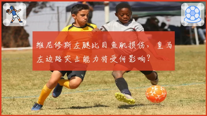 维尼修斯左腿比目鱼肌损伤，皇马左边路突击能力将受何影响？