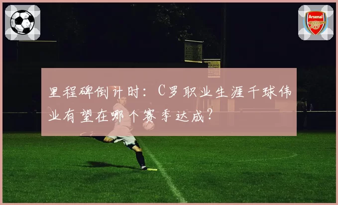 里程碑倒计时:C罗职业生涯千球伟业有望在哪个赛季达成?