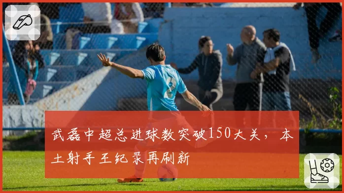 武磊中超总进球数突破150大关,本土射手王纪录再刷新