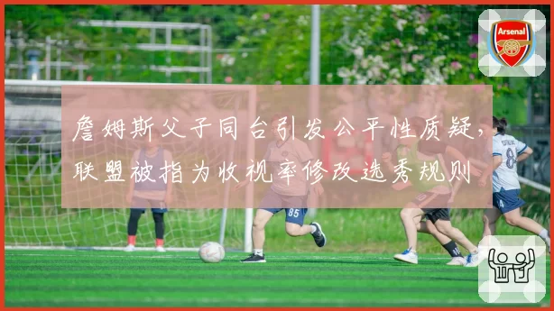 詹姆斯父子同台引发公平性质疑，联盟被指为收视率修改选秀规则