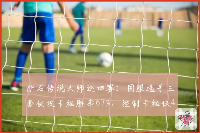 炉石传说大师巡回赛：国服选手三套快攻卡组胜率67%，控制卡组仅42%