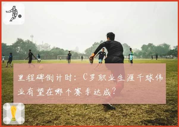 里程碑倒计时:C罗职业生涯千球伟业有望在哪个赛季达成?