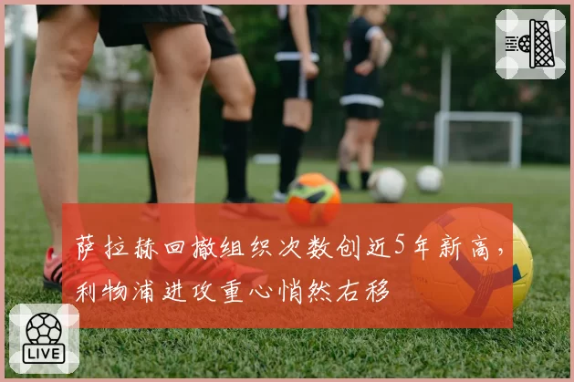 萨拉赫回撤组织次数创近5年新高,利物浦进攻重心悄然右移