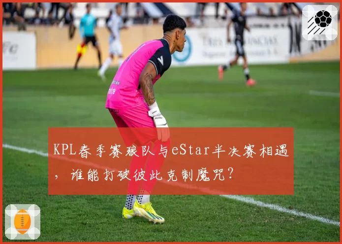 KPL春季赛狼队与eStar半决赛相遇,谁能打破彼此克制魔咒?