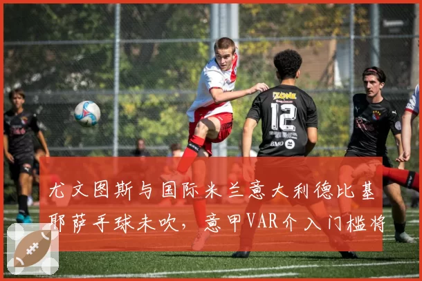 尤文图斯与国际米兰意大利德比基耶萨手球未吹，意甲VAR介入门槛将统一标准