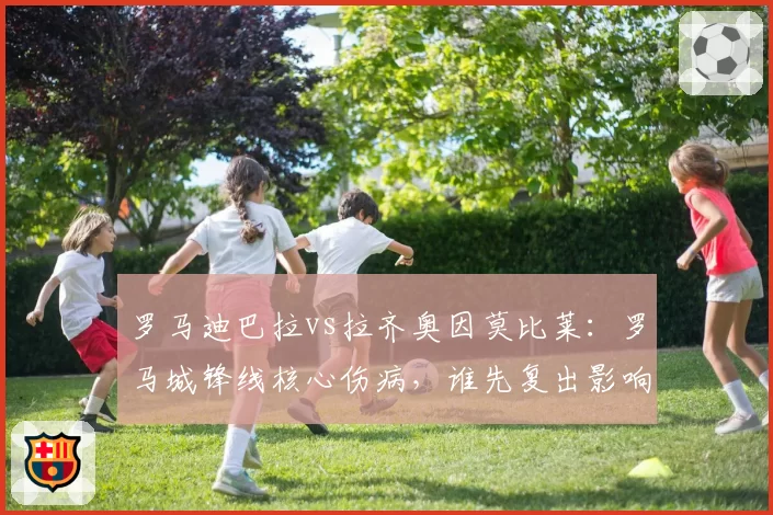 罗马迪巴拉vs拉齐奥因莫比莱：罗马城锋线核心伤病，谁先复出影响德比战？