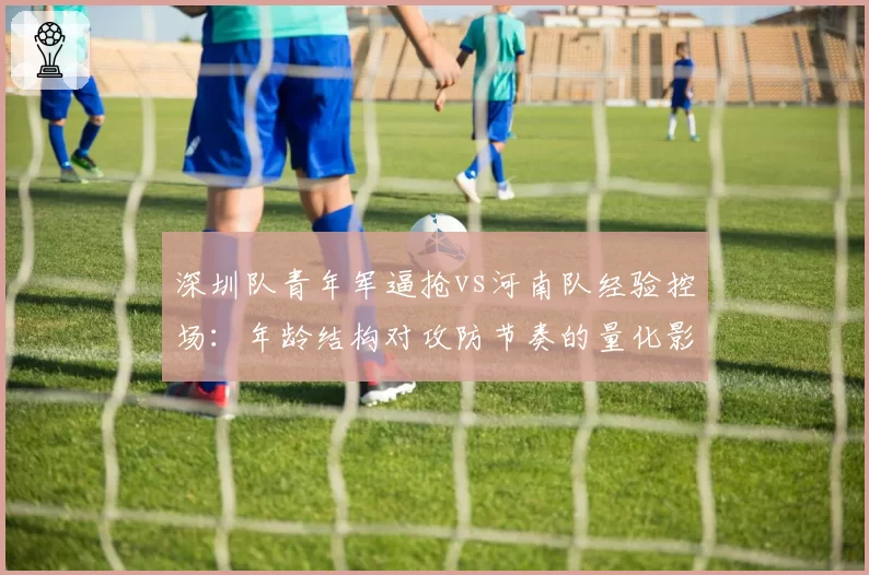 深圳队青年军逼抢vs河南队经验控场:年龄结构对攻防节奏的量化影响