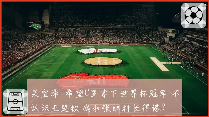 吴宜泽_希望C罗拿下世界杯冠军 不认识王楚钦 我和张继科长得像?