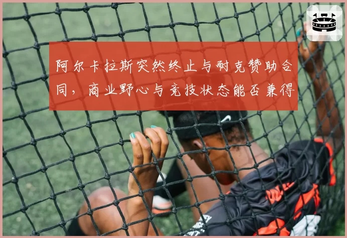 阿尔卡拉斯突然终止与耐克赞助合同,商业野心与竞技状态能否兼得?
