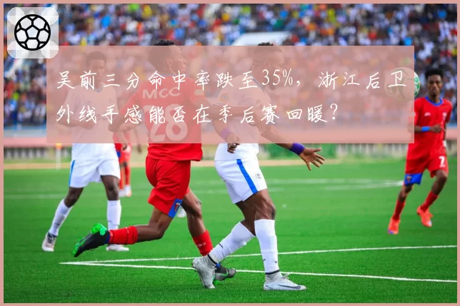 吴前三分命中率跌至35%,浙江后卫外线手感能否在季后赛回暖?