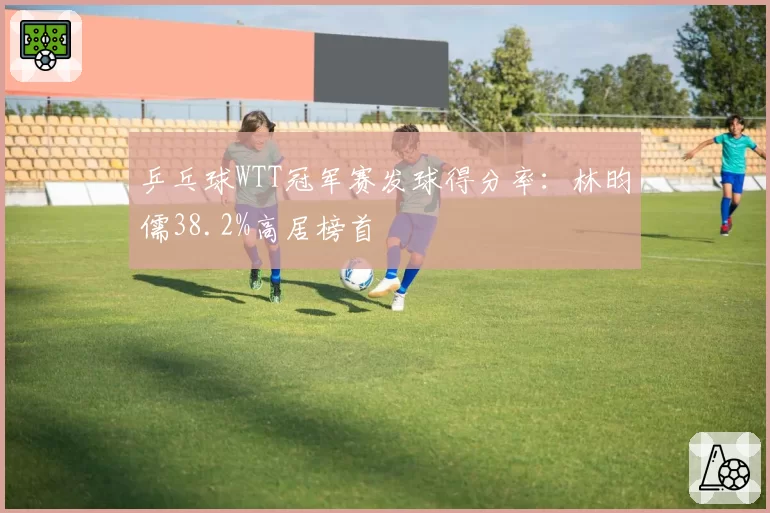 乒乓球WTT冠军赛发球得分率:林昀儒38.2%高居榜首