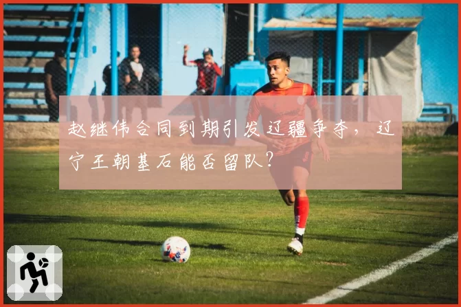 赵继伟合同到期引发辽疆争夺，辽宁王朝基石能否留队？