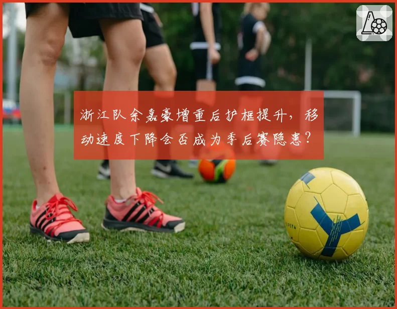 浙江队余嘉豪增重后护框提升，移动速度下降会否成为季后赛隐患？