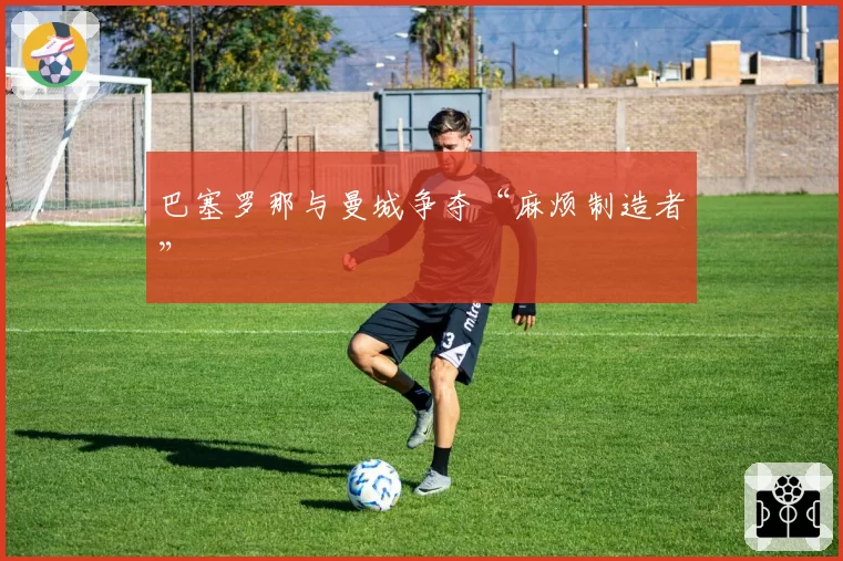 巴塞罗那与曼城争夺“麻烦制造者”