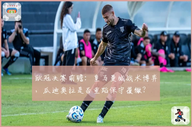 欧冠决赛前瞻：皇马曼城战术博弈，瓜迪奥拉是否重蹈保守覆辙？