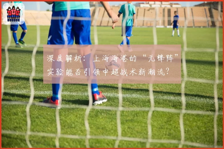 深度解析:上海海港的“无锋阵”实验能否引领中超战术新潮流?
