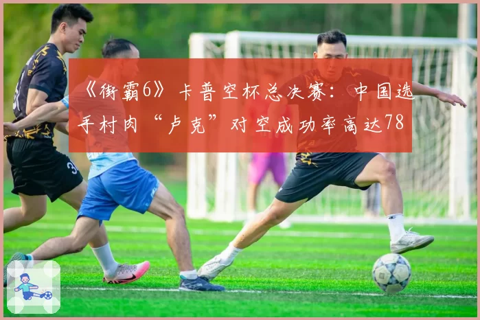 《街霸6》卡普空杯总决赛：中国选手村肉“卢克”对空成功率高达78%