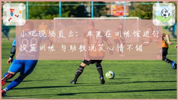 小吧现场直击:库里在训练馆进行投篮训练 与助教说笑心情不错~