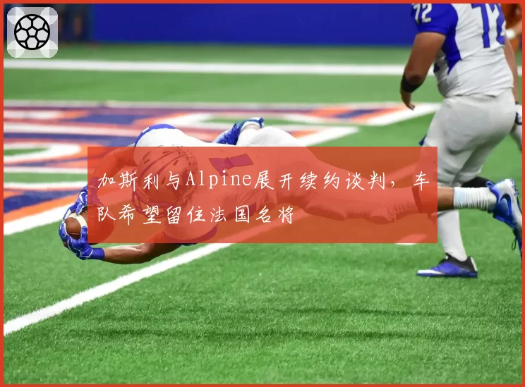 加斯利与Alpine展开续约谈判,车队希望留住法国名将