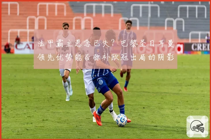 法甲霸主悬念已失?巴黎圣日耳曼领先优势能否弥补欧冠出局的阴影?