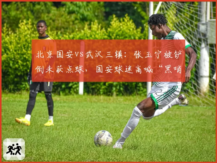北京国安vs武汉三镇:张玉宁被铲倒未获点球,国安球迷高喊“黑哨”
