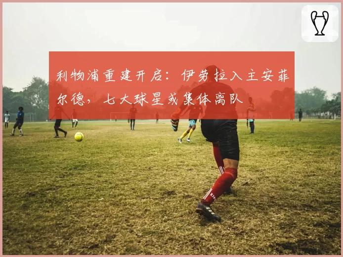 利物浦重建开启:伊劳拉入主安菲尔德,七大球星或集体离队